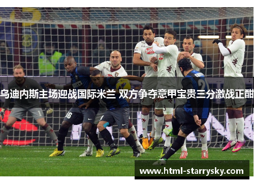 乌迪内斯主场迎战国际米兰 双方争夺意甲宝贵三分激战正酣