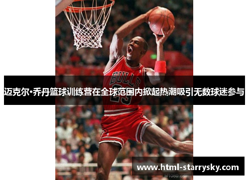 迈克尔·乔丹篮球训练营在全球范围内掀起热潮吸引无数球迷参与
