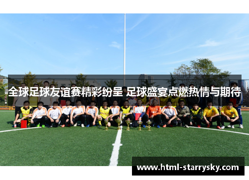 全球足球友谊赛精彩纷呈 足球盛宴点燃热情与期待