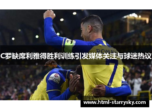 C罗缺席利雅得胜利训练引发媒体关注与球迷热议